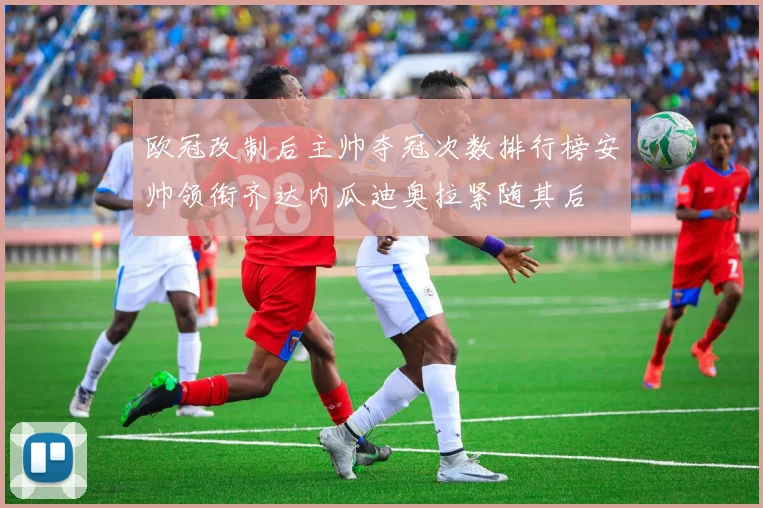 欧冠改制后主帅夺冠次数排行榜安帅领衔齐达内瓜迪奥拉紧随其后
